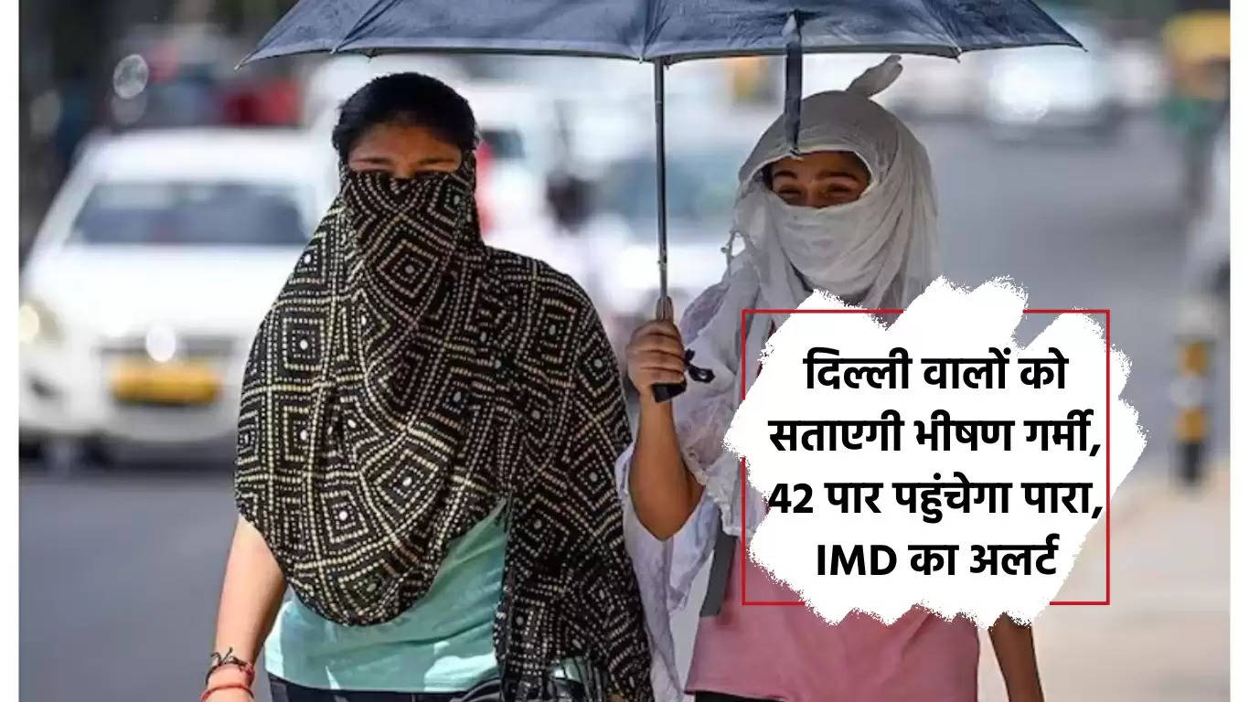 दिल्ली वालों को सताएगी भीषण गर्मी, 42 पार पहुंचेगा पारा, IMD का अलर्ट